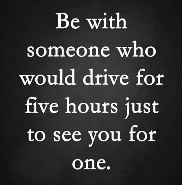 Be with someone who would drive for five hours just to see you for one.