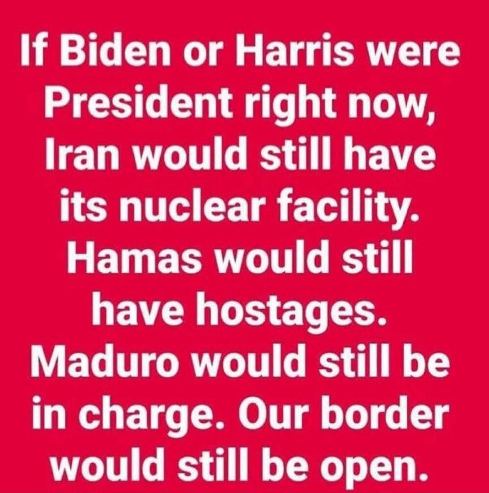If Biden or Harris were President right now, Iran would still have its nuclear facility. Hamas would still have hostages. Maduro would still be in charge. Our border would still be open.