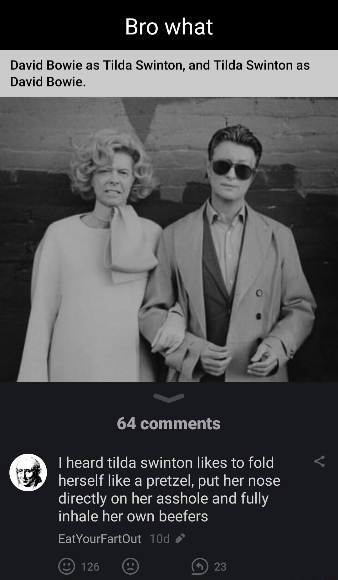 David Bowie as Tilda Swinton and Tilda Swinton as David Bowie 64 comments EETC R ERIV L CLRTCER R olfe herself like a pretzel put her nose directly on her asshole and fully inhale her own beefers EatYourFartOut 10d