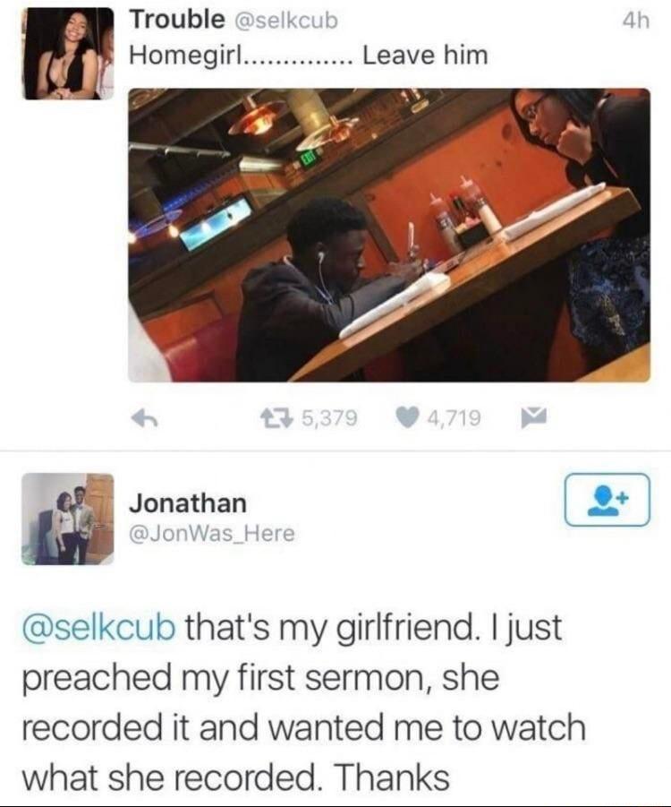 Trouble Homegirl Leave him I Jonathan selkcub thats my girlfriend just preached my first sermon she recorded it and wanted me to watch what she recorded Thanks