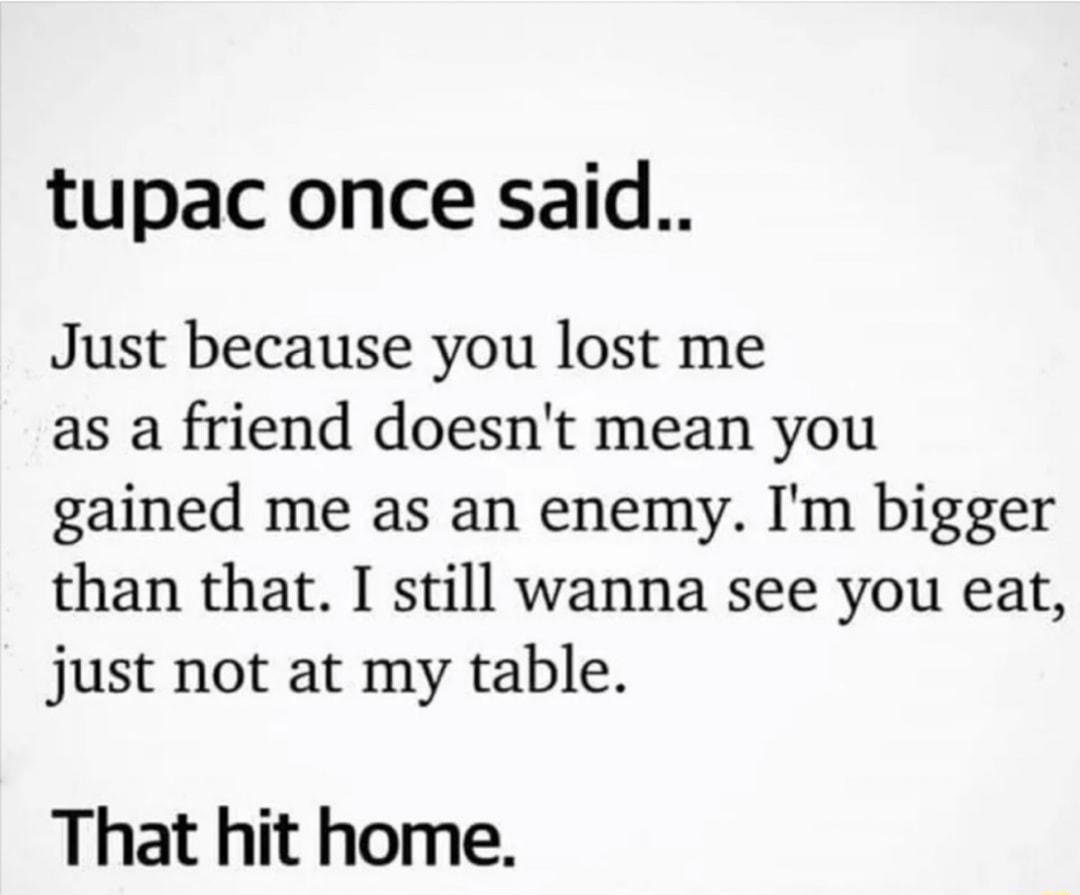 tupac once said Just because you lost me as a friend doesnt mean you gained me as an enemy Im bigger than that I still wanna see you eat just not at my table That hit home