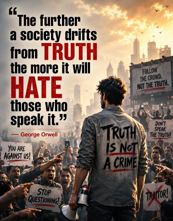 The further a society drifts from TRUTH the more it will HATE those who speak it. - George Orwell. TRUTH IS NOT A CRIME. YOU ARE AGAINST US! STOP QUESTIONING! FOLLOW THE CROWD. NOT THE TRUTH. DON'T SPEAK THE TRUTH! TRAITOR!