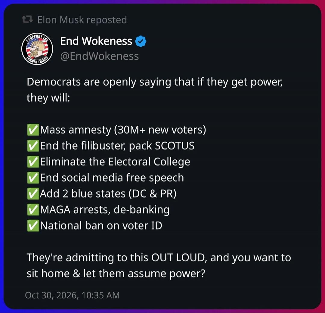 Elon Musk reposted End Wokeness @EndWokeness. Democrats are openly saying that if they get power, they will: Mass amnesty (30M+ new voters). End the filibuster, pack SCOTUS. Eliminate the Electoral College. End social media free speech. Add 2 blue states (DC & PR). MAGA arrests, de-banking. National ban on voter ID. They're admitting to this OUT LO