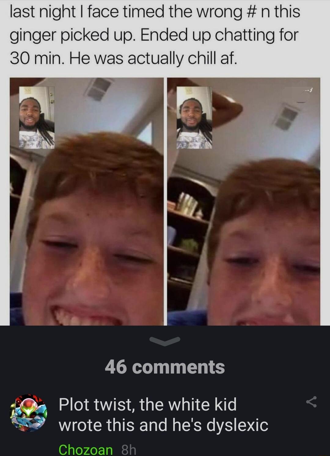last night face timed the wrong n this ginger picked up Ended up chatting for 30 min He was actually chill af 46 comments a Plot twist the white kid e RO R R