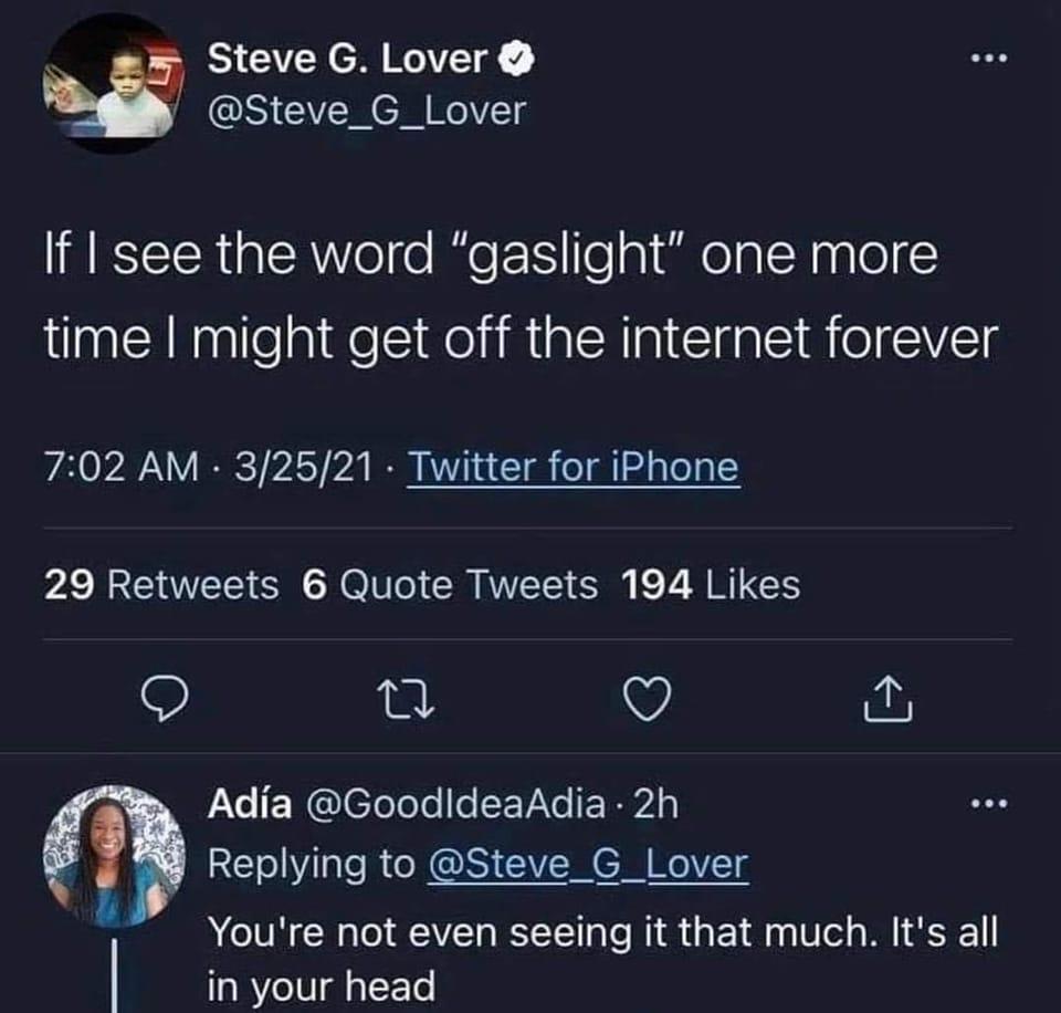 Steve G Lover S CERCHEITg If I see the word gaslight one more time might get off the internet forever 702 AM 32521 Twitter for iPhone 29 Retweets 6 Quote Tweets 194 Likes Q u V Adia GoodideaAdia 2h Replying to Steve_G_Lover YYoure not even seeing it that much Its all in your head