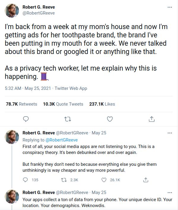 Robert G Reeve RobertGReeve Im back from a week at my moms house and now Im getting ads for her toothpaste brand the brand Ive been putting in my mouth for a week We never talked about this brand or googled it or anything like that As a privacy tech worker let me explain why this is happening B 532 AM May 25 2021 Twitter Web App 787K Retweets 103K Quote Tweets 2371K Likes Q u Q Replying to RobertG