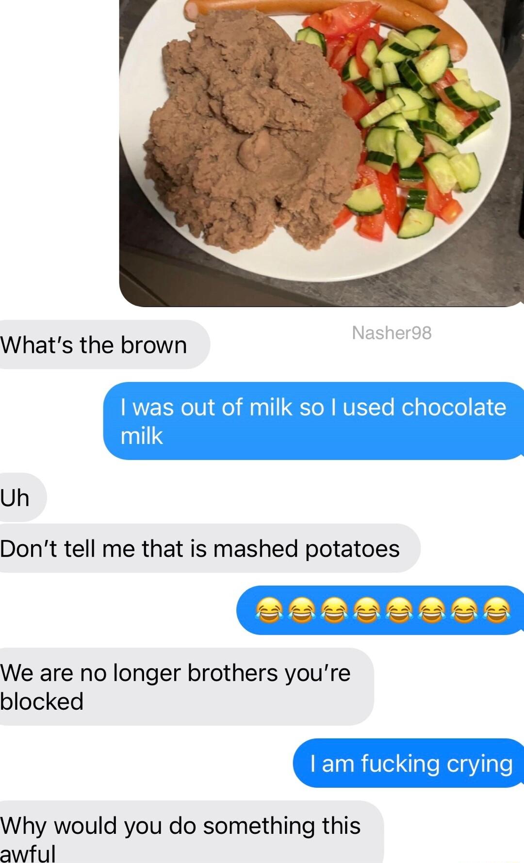 Whats the brown Uh Dont tell me that is mashed potatoes aaaaesAR We are no longer brothers youre blocked Why would you do something this awful