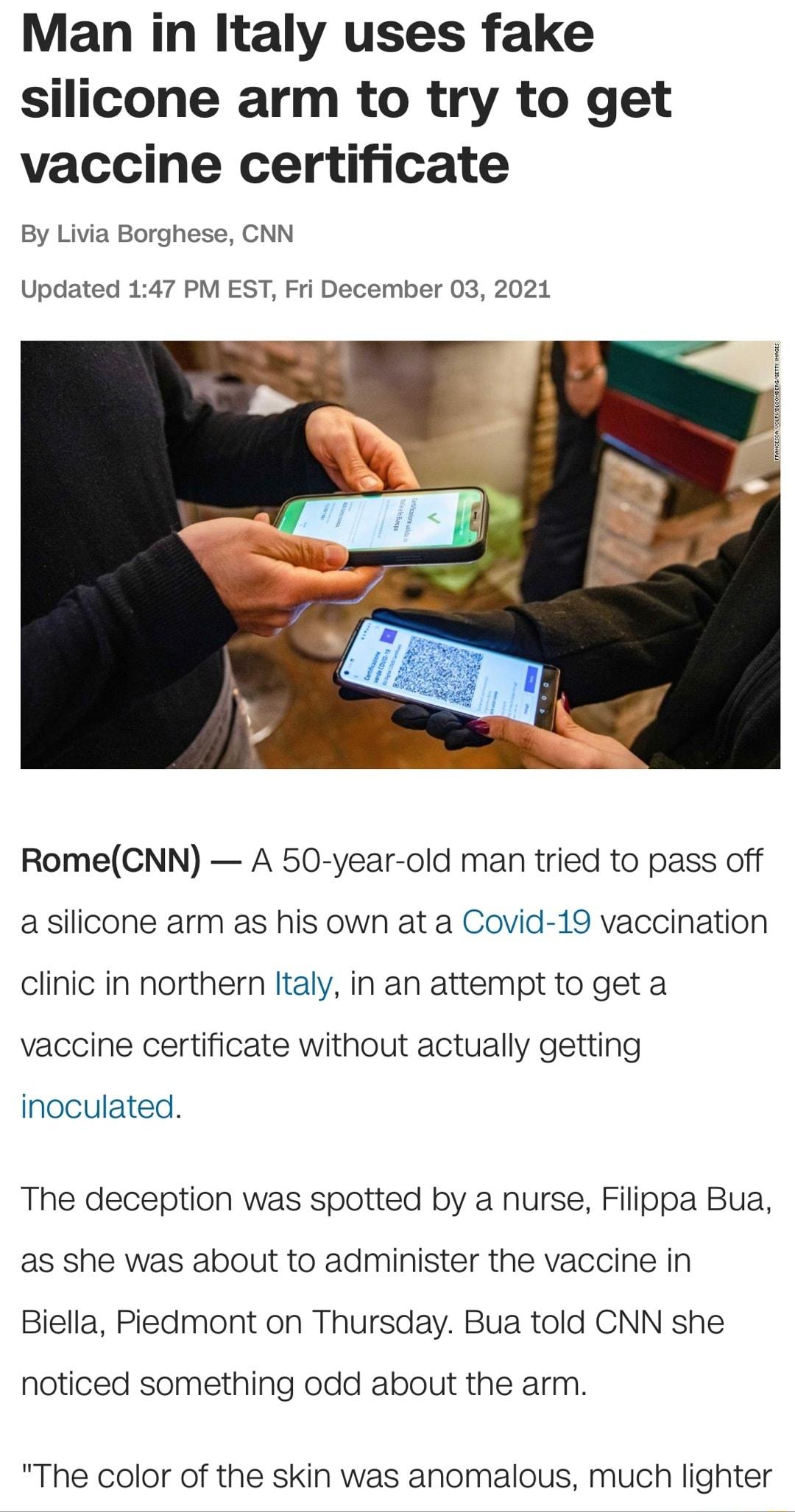 Man in Italy uses fake silicone arm to try to get vaccine certificate By Livia Borghese CNN Updated 147 PM EST Fri December 03 2021 RomeCNN A 50 year old man tried to pass off a silicone arm as his own at a Covid 19 vaccination clinic in northern Italy in an attempt to get a vaccine certificate without actually getting inoculated The deception was spotted by a nurse Filippa Bua as she was about to