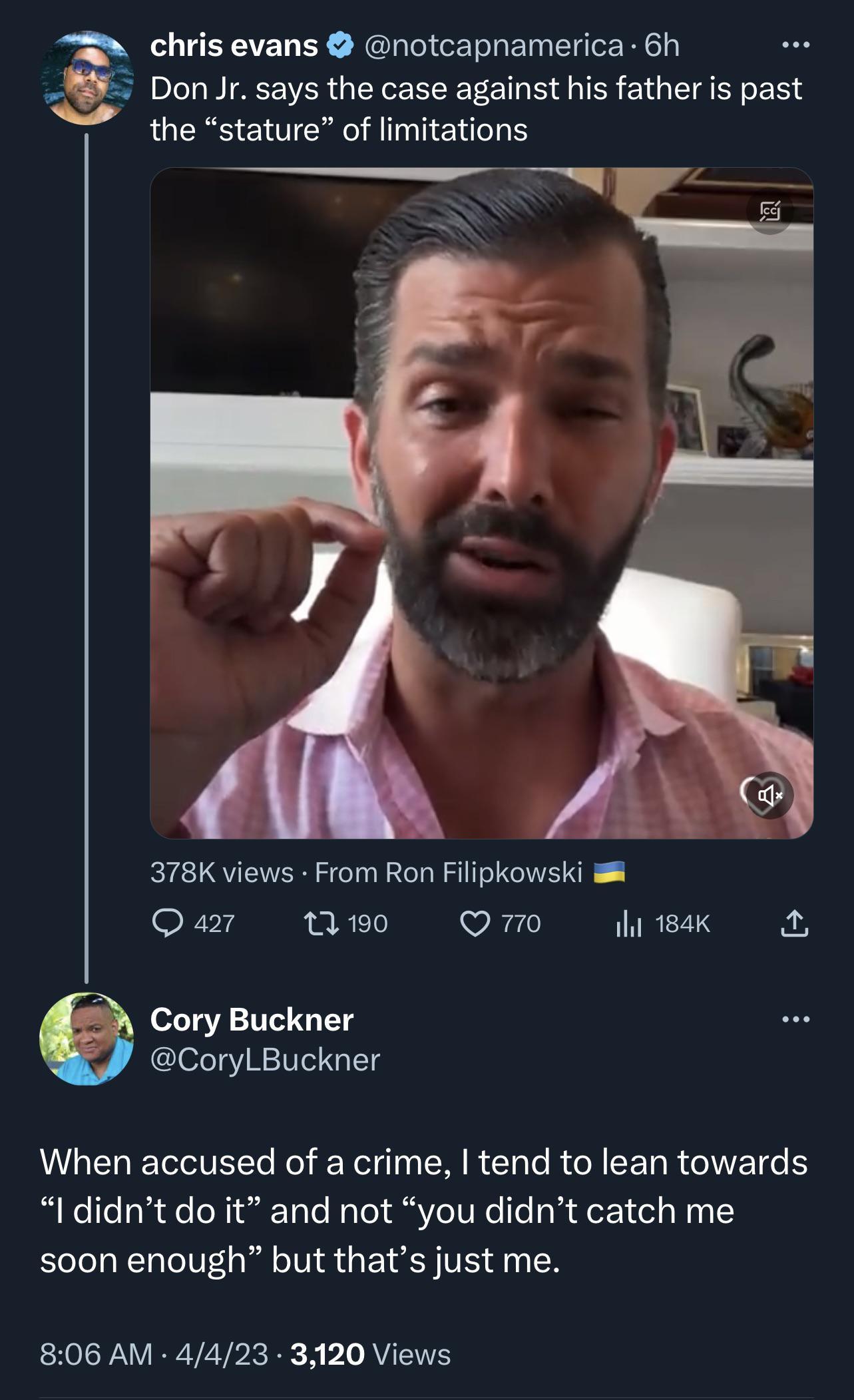 chris evans notcapnamerica 6h 0 Don Jr says the case against his father is past the stature of limitations 378K views From Ron Filipkowski Qar Qw0 Qo ihi18ak Cory Buckner CoryLBuckner VGELETEE oY EN R LRGN EERRGIEICE ldidnt do it and not you didnt catch me soon enough but thats just me 806 AM 4423 3120 Views