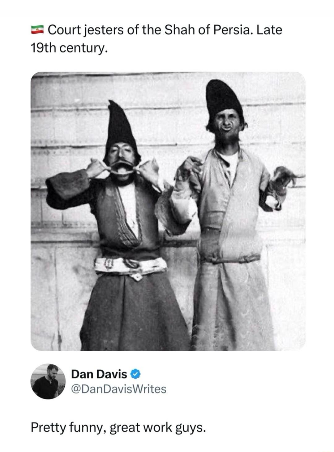 🇮🇷 Court jesters of the Shah of Persia. Late 19th century.

[Image: Two men in traditional attire posing with exaggerated facial expressions, one pulling his lip and the other holding a prop.] 

Dan Davis @DanDavisWrites: Pretty funny, great work guys.