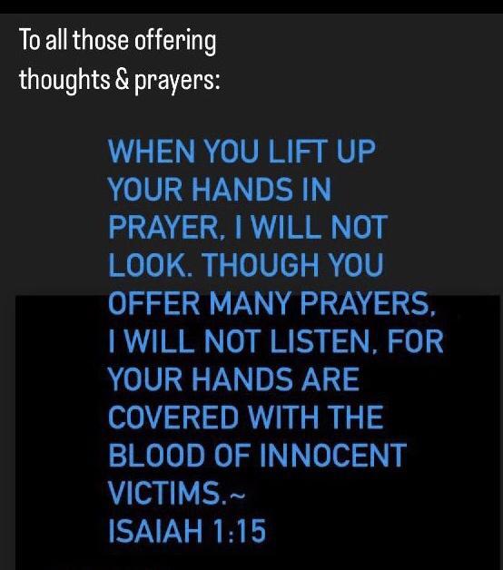 Toall those offering thoughts prayers WHEN YOU LIFT UP YOUR HANDS IN PRAYER WILL NOT o0l G 0Vcy R 0V OFFER MANY PRAYERS WILL NOT LISTEN FOR YOUR HANDS ARE COVERED WITH THE BLOOD OF INNOCENT VICTIMS ISAIAH 115