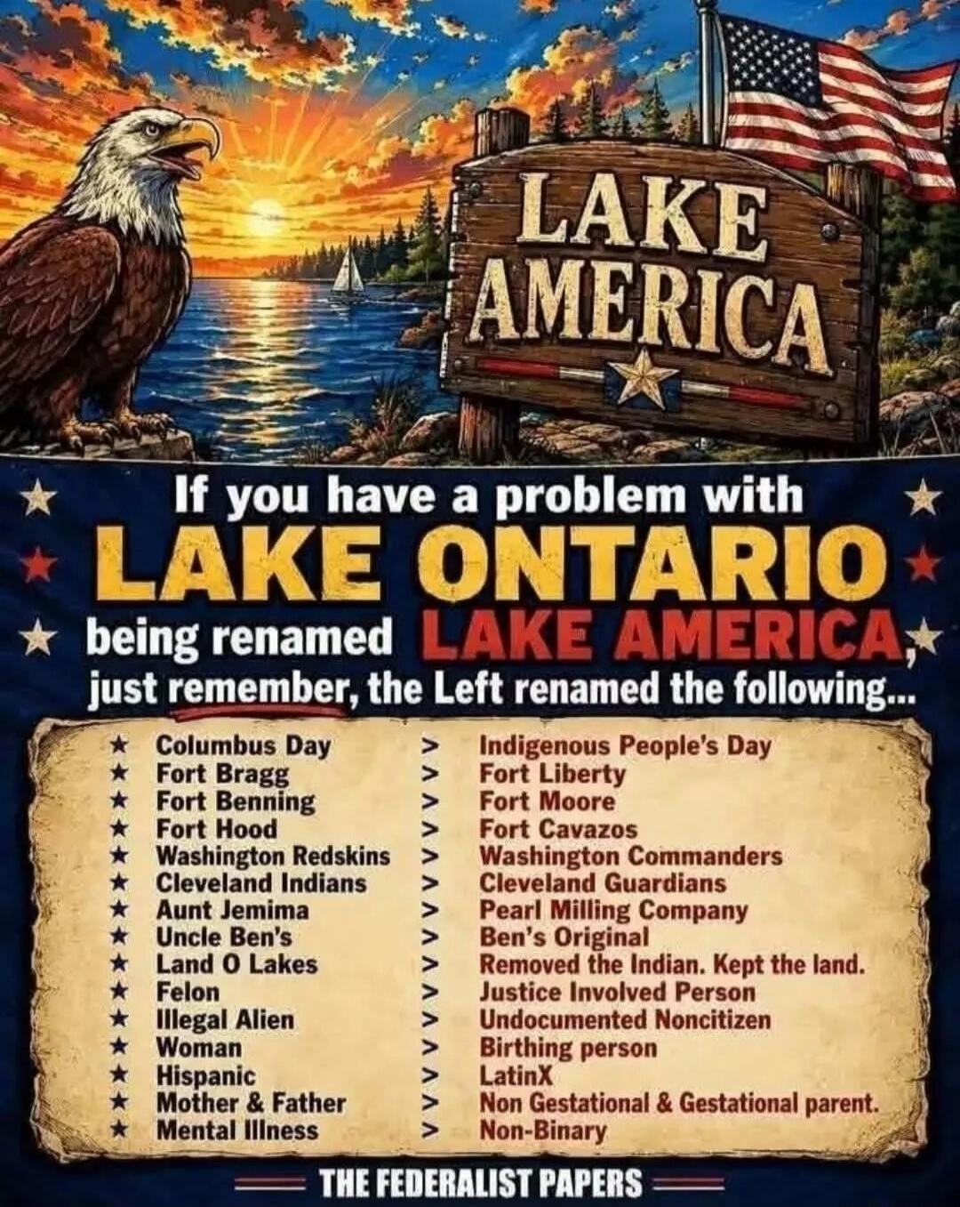 LAKE AMERICA. If you have a problem with LAKE ONTARIO being renamed LAKE AMERICA, just remember, the Left renamed the following: Columbus Day -> Indigenous People's Day, Fort Bragg -> Fort Liberty, Fort Benning -> Fort Moore, Fort Hood -> Fort Cavazos, Washington Redskins -> Washington Commanders, Cleveland Indians -> Cleveland Guardians, Aunt Jemi
