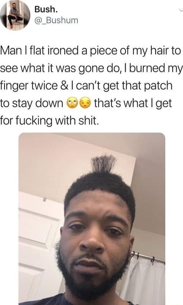 Bush _Bushum Man flat ironed a piece of my hair to see what it was gone do burned my finger twice cant get that patch to stay down 2 9 thats what get for fucking with shit