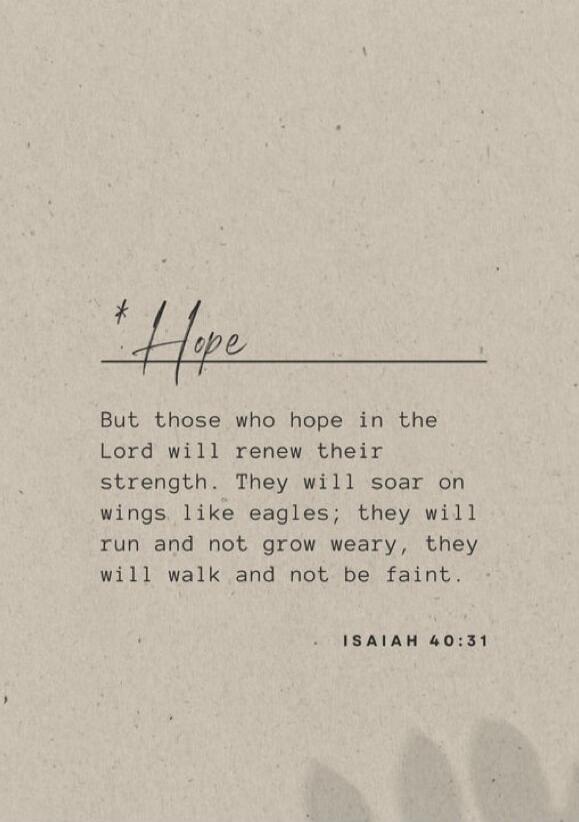 Hope

But those who hope in the Lord will renew their strength. They will soar on wings like eagles; they will run and not grow weary, they will walk and not be faint.

ISAIAH 40:31