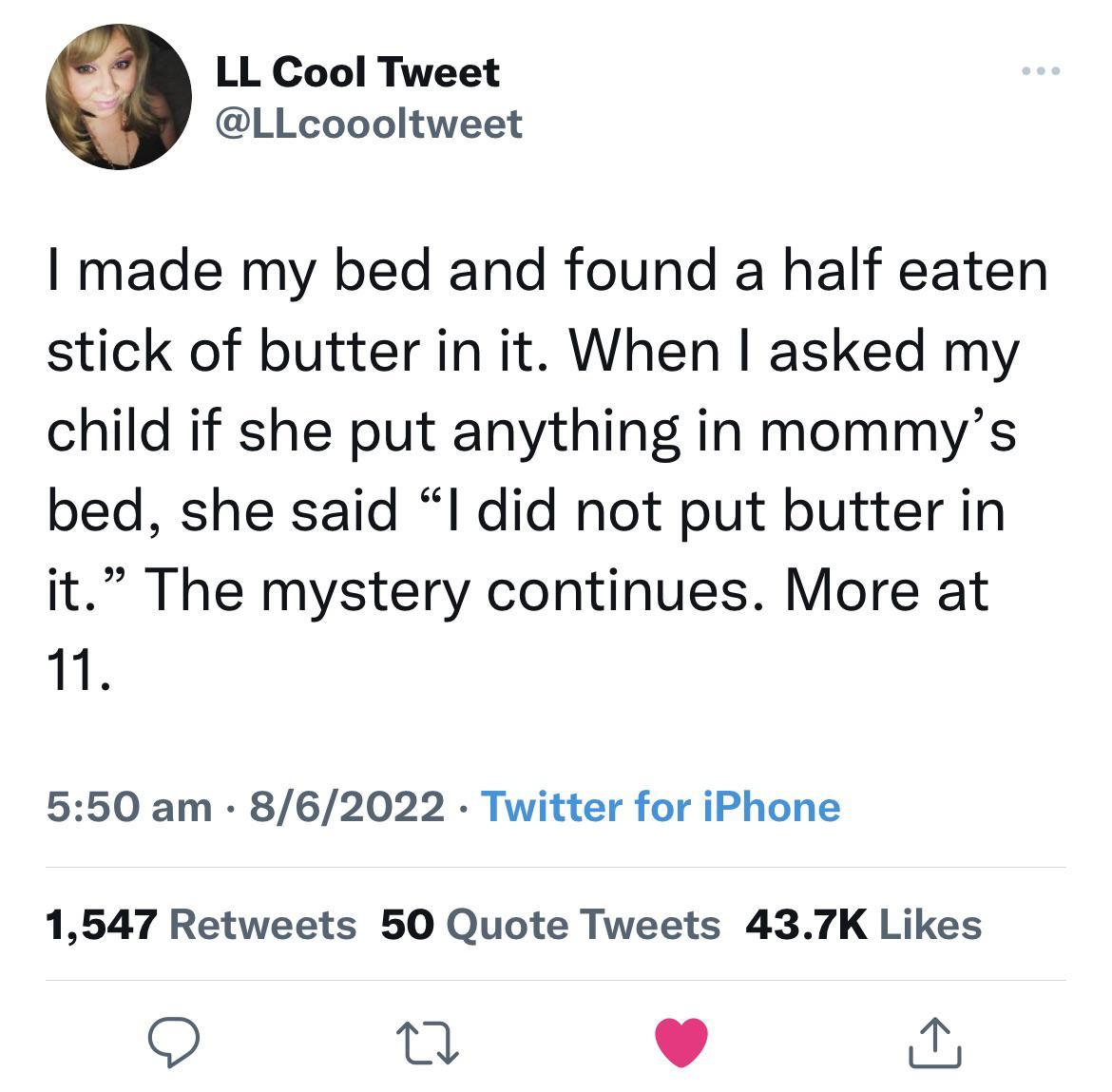 LL Cool Tweet LLcoooltweet made my bed and found a half eaten stick of butter in it When asked my child if she put anything in mommys bed she said l did not put butter in it The mystery continues More at 1 550 am 862022 Twitter for iPhone 1547 Retweets 50 Quote Tweets 437K Likes O T 4 J