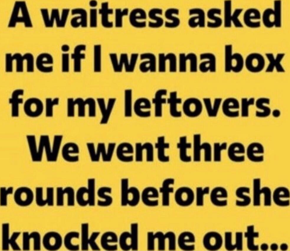 A waitress asked me if I wanna box for my leftovers. We went three rounds before she knocked me out...