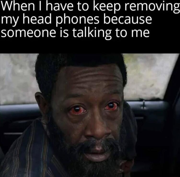 When I have to keep removing my head phones because someone is talking to me