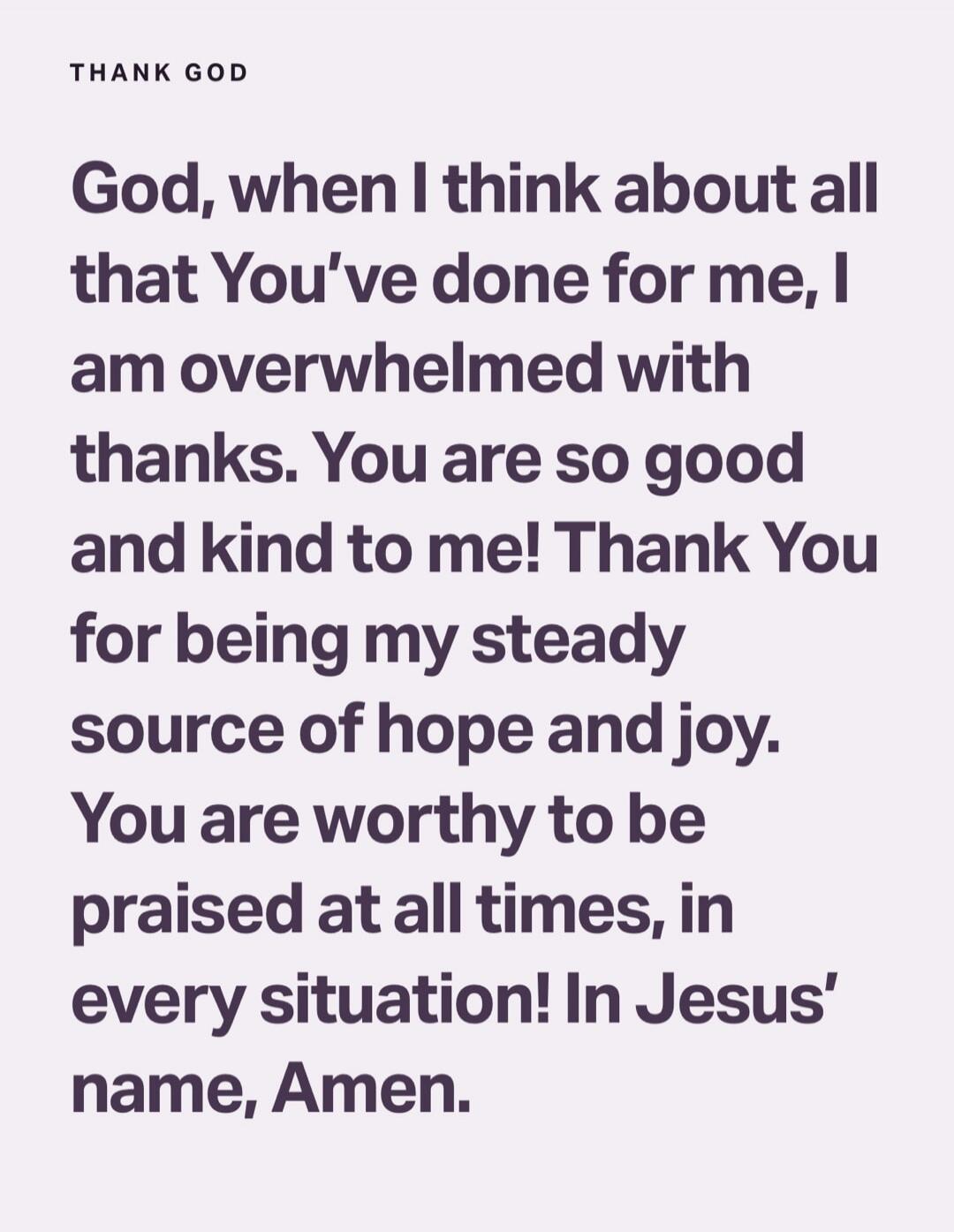 God, when I think about all that You’ve done for me, I am overwhelmed with thanks. You are so good and kind to me! Thank You for being my steady source of hope and joy. You are worthy to be praised at all times, in every situation! In Jesus’ name, Amen.