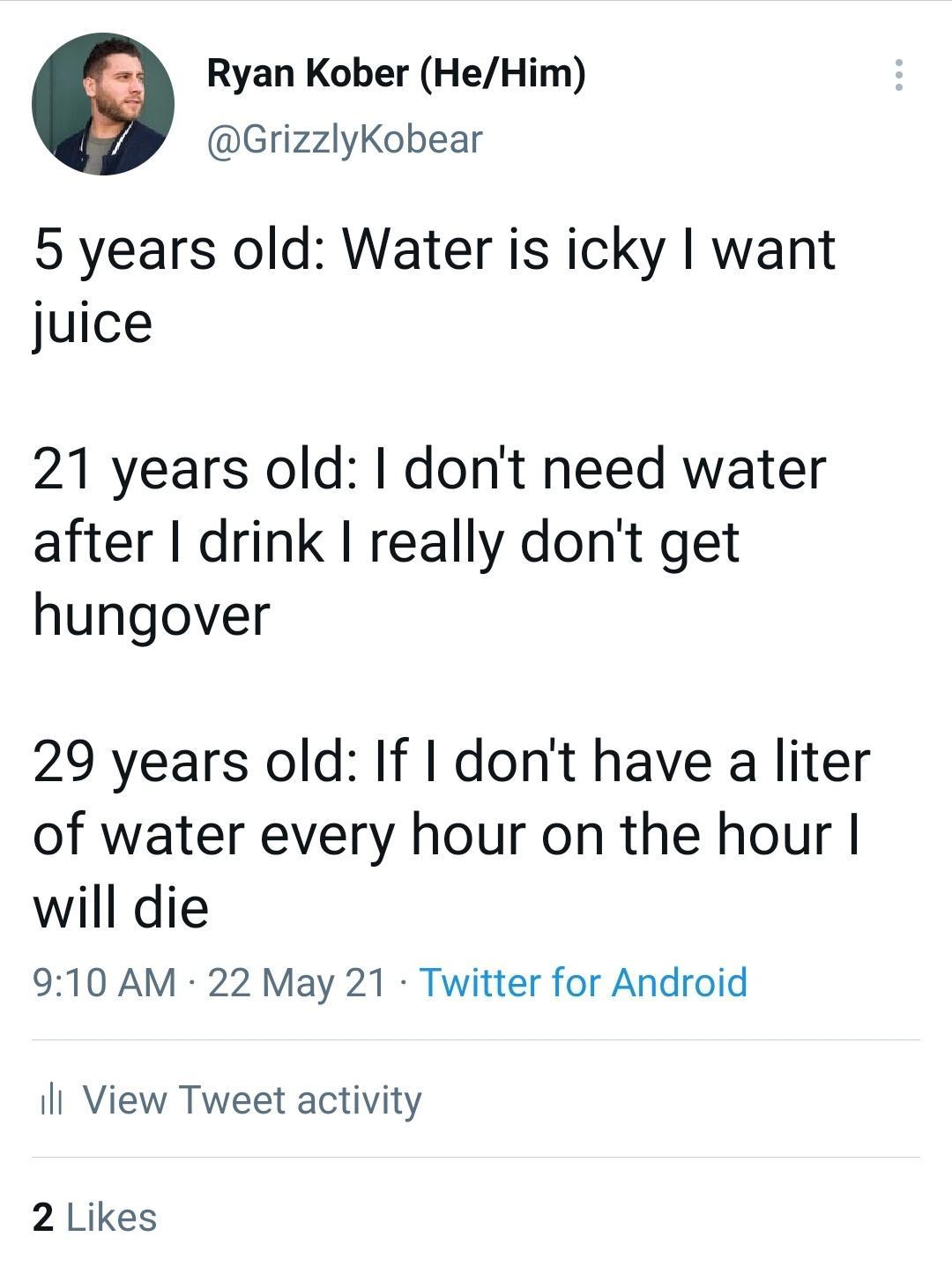 Ryan Kober HeHim GrizzlyKobear 5 years old Water is icky want juice 21 years old dont need water after drink really dont get hungover 29 years old If dont have a liter of water every hour on the hour will die 910 AM 22 May 21 Twitter for Android Il View Tweet activity 2 Likes