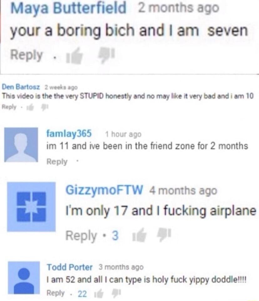 Maya Butterfield 2months ago your a boring bich and am seven Reply 1 W Den Bartosz 2 weeks ag0 This vide s the the very STUPID honestly and no may like 1t very bad and sm 10 L L famlay365 1 hour sg0 im 11 and ive been in the friend zone for 2 months Reply GizzymoFTW 4 months ago Im only 17 and fucking airplane Reply 3 Todd Porter 3 months ago 1am 52 and all can type is holy fuck yippy doddiel Repl