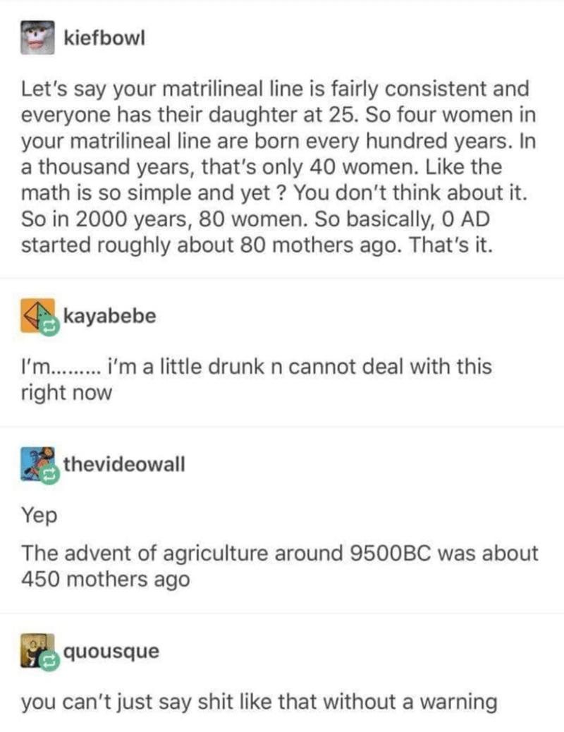 B3 wiefbow Lets say your matrilineal line is fairly consistent and everyone has their daughter at 25 So four women in your matrilineal line are born every hundred years In a thousand years thats only 40 women Like the math is so simple and yet You dont think about it So in 2000 years 80 women So basically 0 AD started roughly about 80 mothers ago Thats it im a little drunk n cannot deal with this 