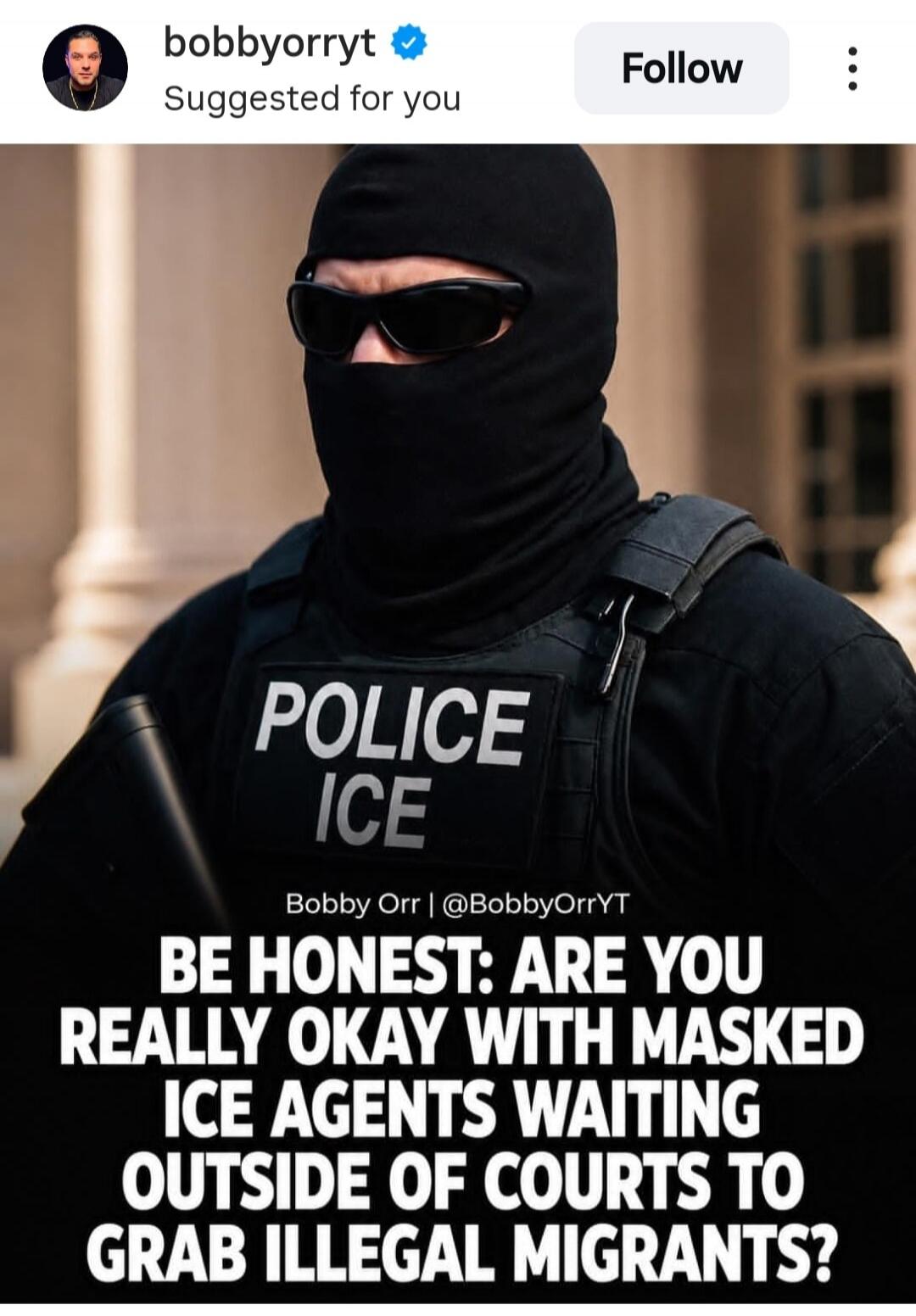 bobbyorryt Suggested for you Follow POLICE ICE Bobby Orr | @BobbyOrrYT BE HONEST: ARE YOU REALLY OKAY WITH MASKED ICE AGENTS WAITING OUTSIDE OF COURTS TO GRAB ILLEGAL MIGRANTS?