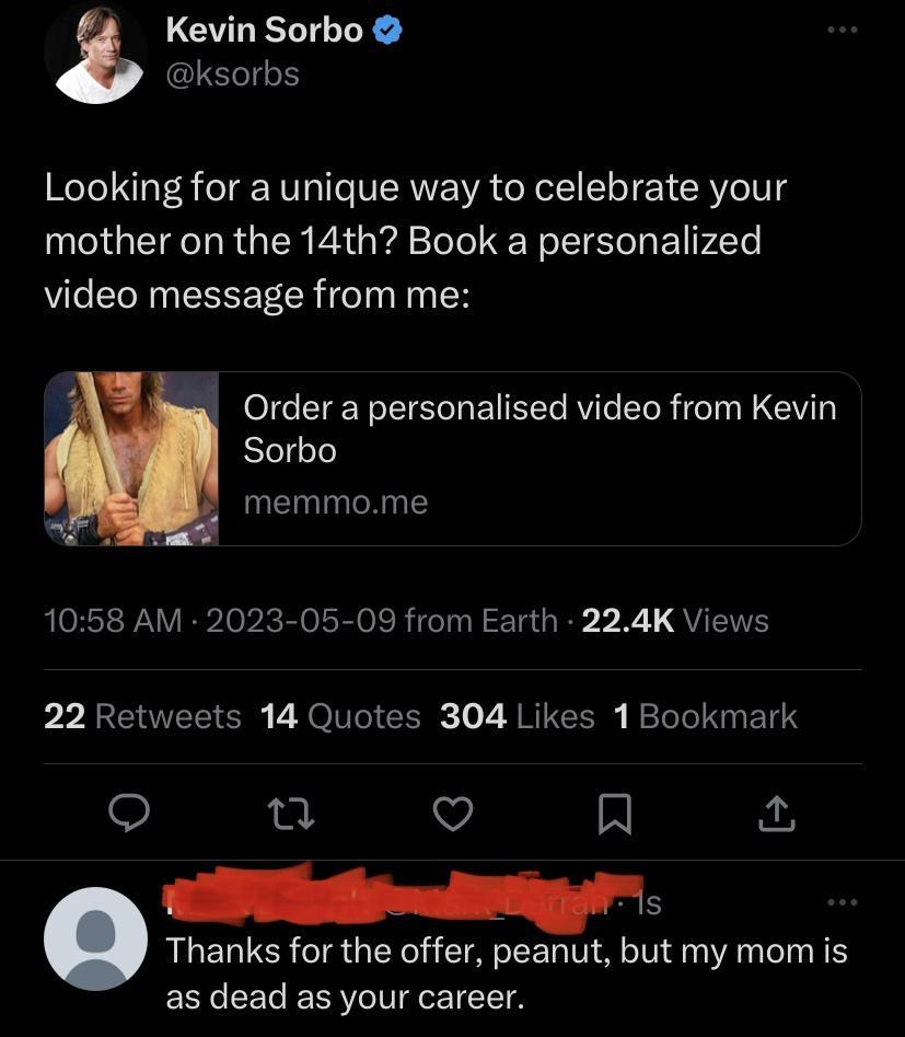 3 Kevin Sorbo Looking for a unique way to celebrate your mother on the 14th Book a personalized video message from me Order a personalised video from Kevin Sorbo memmome 1058 AM 2023 05 09 from Earth 224K Views 22 Retweets 14 Quotes 304 Likes 1Bookmark Q Vj Lo T T ol Thanks for the offer peanut but my mom is ECRGEEL ERRVLIIgOE 1T