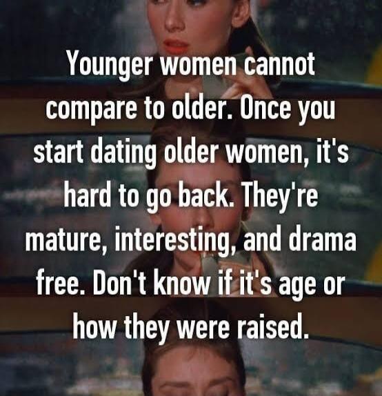 Younger women cannot compare to older. Once you start dating older women, it's hard to go back. They're mature, interesting, and drama free. Don't know if it's age or how they were raised.