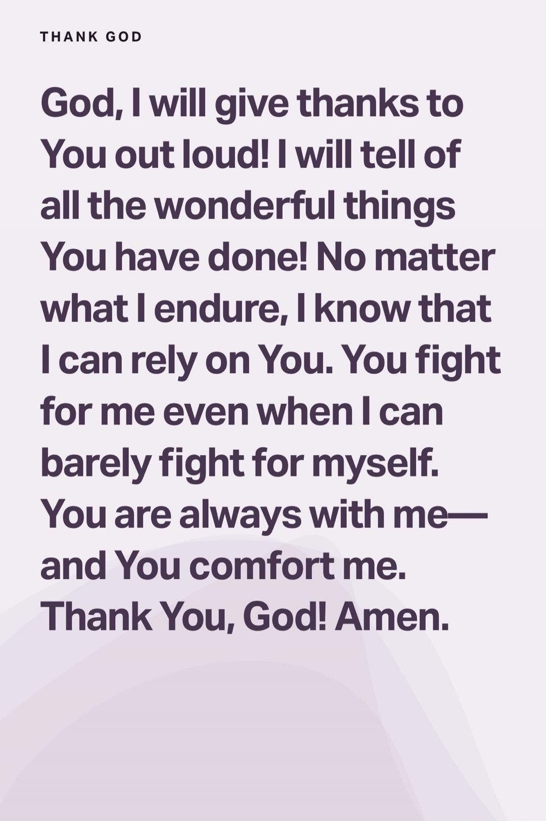 THANK GOD
God, I will give thanks to You out loud! I will tell of all the wonderful things You have done! No matter what I endure, I know that I can rely on You. You fight for me even when I can barely fight for myself. You are always with me—and You comfort me. Thank You, God! Amen.