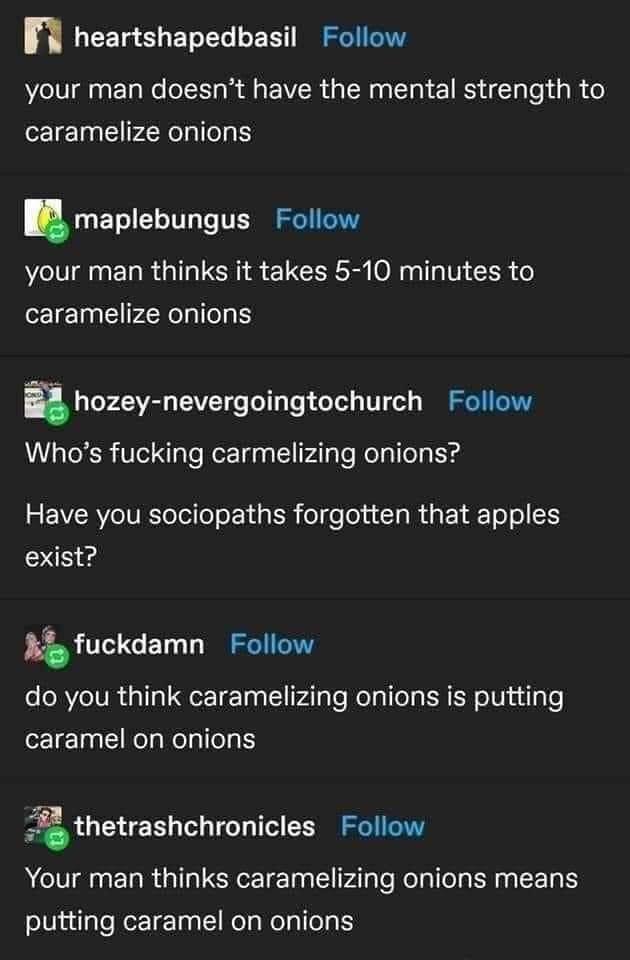 n LEETg LTI L EET SO your man doesnt have the mental strength to caramelize onions maplebungus Follow your man thinks it takes 5 10 minutes to caramelize onions hozey nevergoingtochurch Follow Whos fucking carmelizing onions 5 EVERVeIVETo ol lo oY d gl ol e o1a Ta i k o o exist A fuckdamn Follow do you think caramelizing onions is putting caramel on onions fathetrashchronicles Follow Your man thin