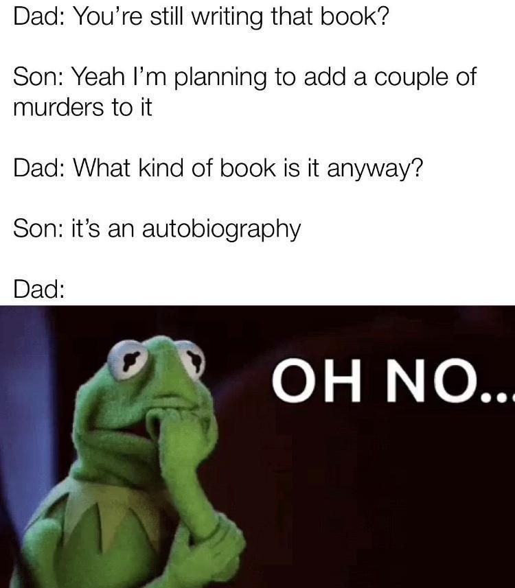 Dad Youre still writing that book Son Yeah Im planning to add a couple of murders to it Dad What kind of book is it anyway Son its an autobiography A OH NO made with mematic