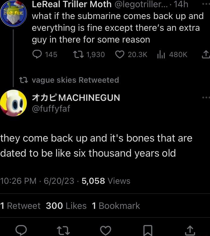 LeReal Triller Moth legotriller 14h Q what if the submarine comes back up and everything is fine except theres an extra VVALR TR I Te TN R E RVI 1930 Q203K 480k A 3 vague skies Retweeted 77 EMACHINEGUN GlTIE they come back up and its bones that are dated to be like six thousand years old 1026 PM 62023 5058 Views 1 Retweet 300 Likes 1 Bookmark Mm A R