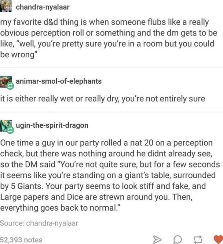 jil chandra nyalaar my favorite dd thing is when someone flubs like a really obvious perception roll or something and the dm gets to be like well youre pretty sure youre in a room but you could be wrong animar smol of elephants it is either really wet or really dry youre not entirely sure ugin the spirit dragon One time a guy in our party rolled a nat 20 on a perception check but there was nothing