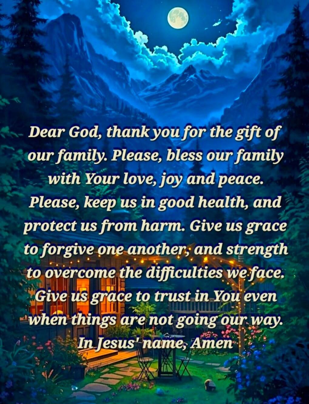 Dear God, thank you for the gift of our family. Please, bless our family with Your love, joy and peace. Please, keep us in good health, and protect us from harm. Give us grace to forgive one another, and strength to overcome the difficulties we face. Give us grace to trust in You even when things are not going our way. In Jesus' name, Amen