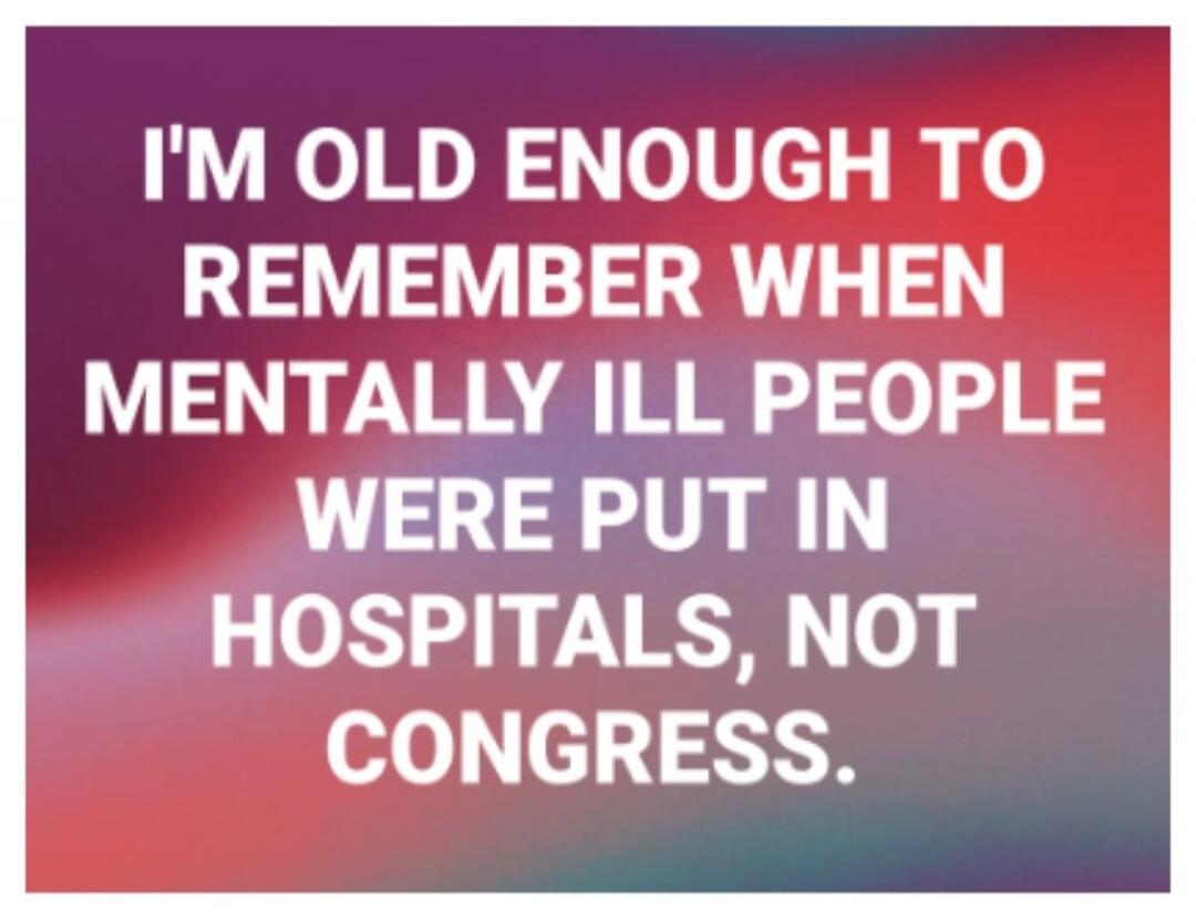 I'M OLD ENOUGH TO REMEMBER WHEN MENTALLY ILL PEOPLE WERE PUT IN HOSPITALS, NOT CONGRESS.
