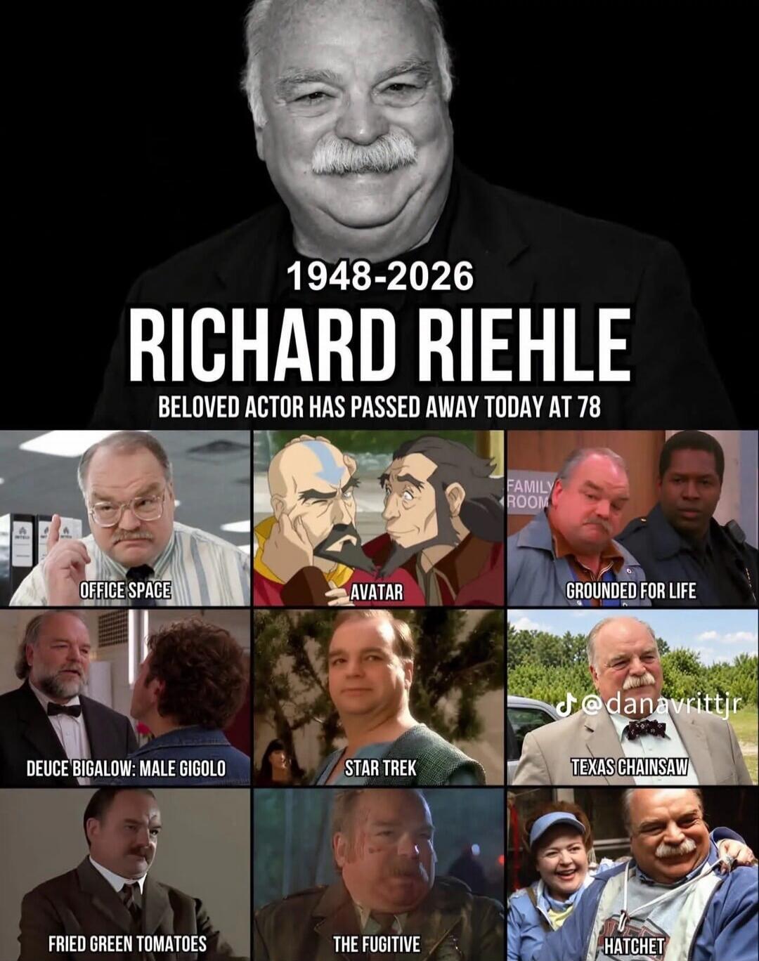 1948-2026 Richard Riehle. Beloved actor has passed away today at 78. Movies and TV shows: Office Space, Avatar, Grounded for Life, Deuce Bigalow: Male Gigolo, Star Trek, Texas Chainsaw, Fried Green Tomatoes, The Fugitive, Hatchet.