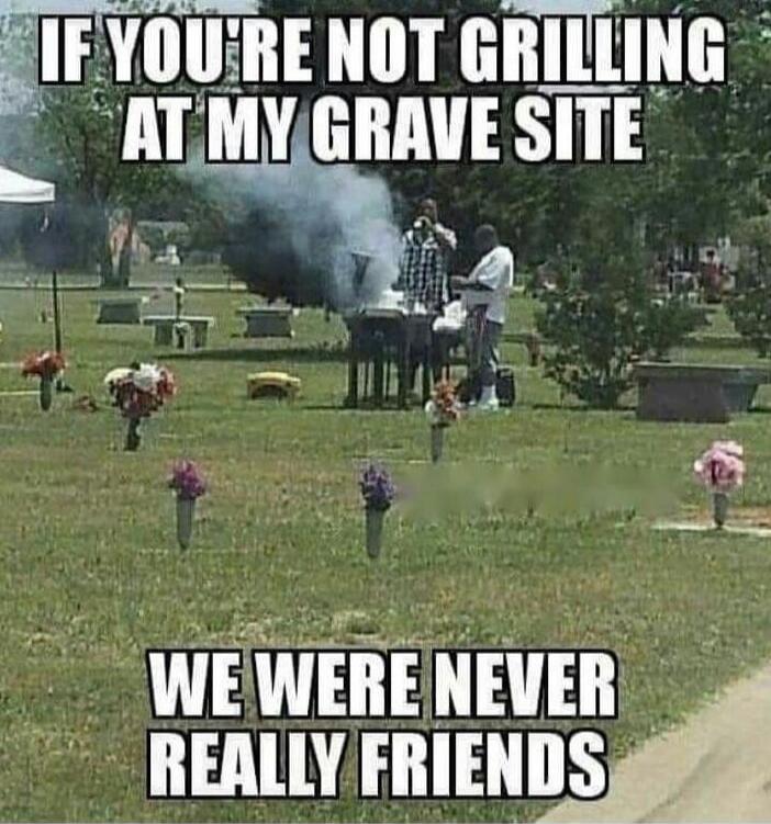 IF YOU'RE NOT GRILLING AT MY GRAVE SITE WE WERE NEVER REALLY FRIENDS