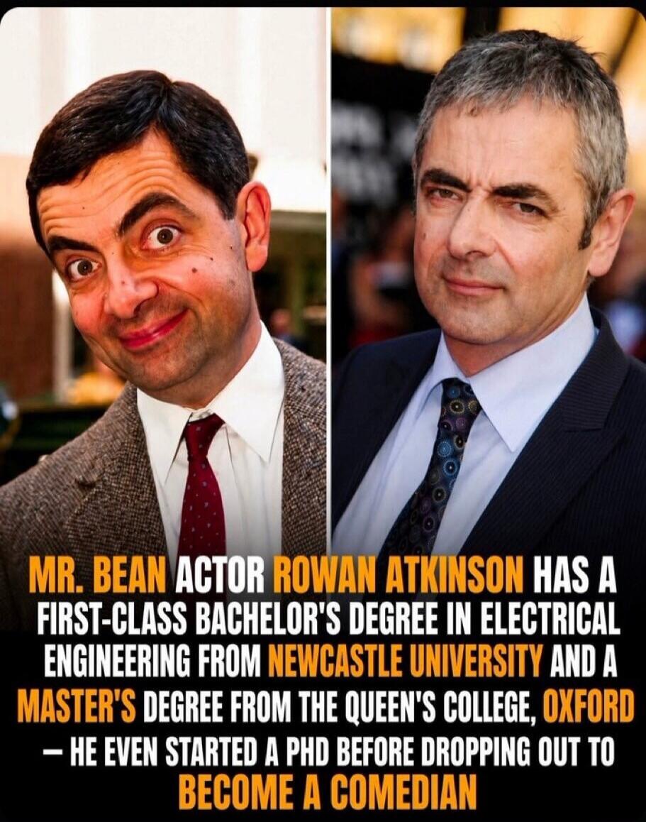 MR. BEAN ACTOR ROWAN ATKINSON HAS A FIRST-CLASS BACHELOR'S DEGREE IN ELECTRICAL ENGINEERING FROM NEWCASTLE UNIVERSITY AND A MASTER'S DEGREE FROM THE QUEEN'S COLLEGE, OXFORD - HE EVEN STARTED A PHD BEFORE DROPPING OUT TO BECOME A COMEDIAN