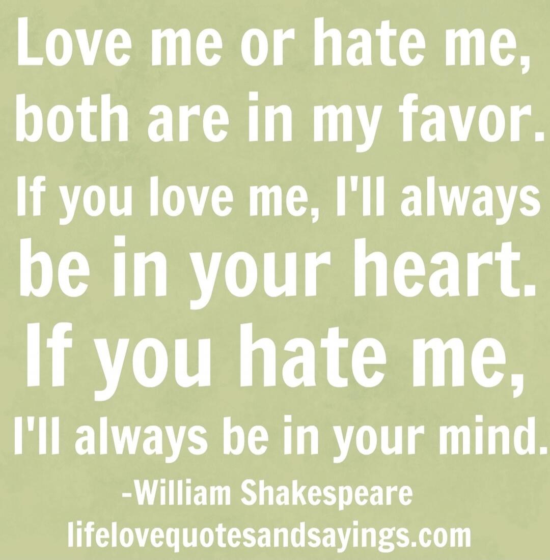 Love me or hate me, both are in my favor. If you love me, I'll always be in your heart. If you hate me, I'll always be in your mind.
-William Shakespeare
lifelovequotesandsayings.com
