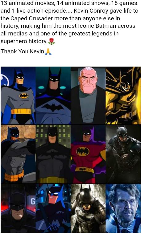13 animated movies 14 animated shows 16 games and 1 live action episode Kevin Conroy gave life to the Caped Crusader more than anyone else in history making him the most Iconic Batman across all medias and one of the greatest legends in superhero history Thank You Kevin i