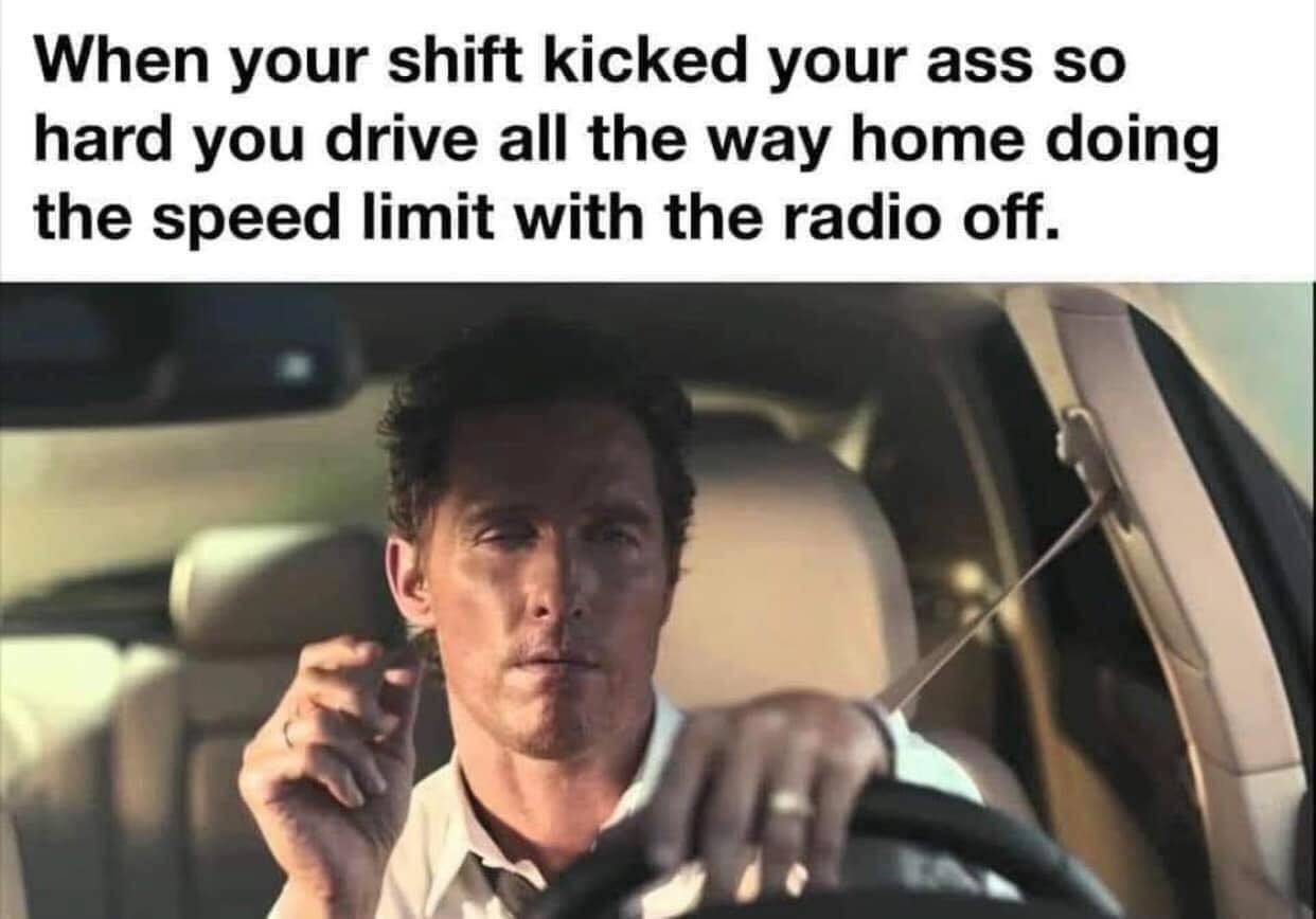 When your shift kicked your ass so hard you drive all the way home doing the speed limit with the radio off