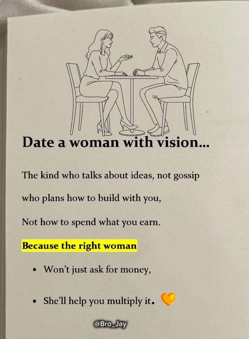Date a woman with vision...
The kind who talks about ideas, not gossip
who plans how to build with you,
Not how to spend what you earn.

Because the right woman
• Won’t just ask for money,
• She’ll help you multiply it.

@Bro_Jay