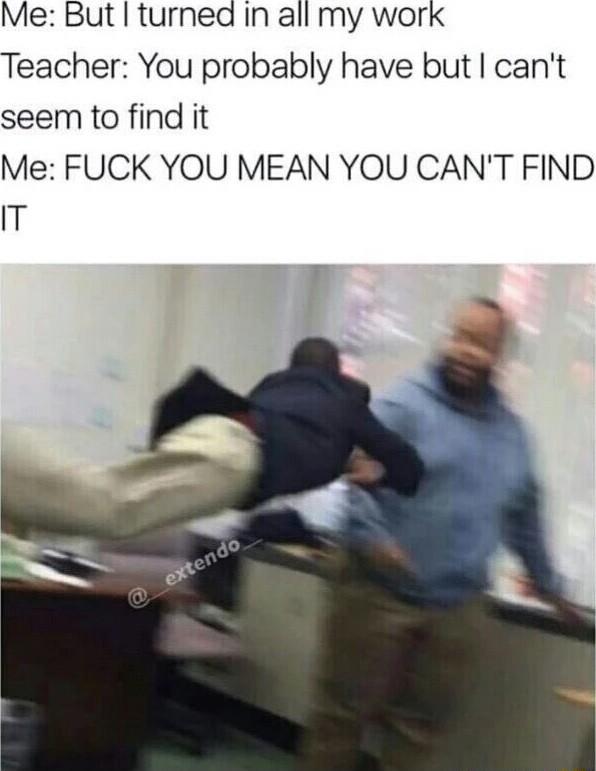 Me But turned In all my work Teacher You probably have but cant seem to find it Me FUCK YOU MEAN YOU CANT FIND