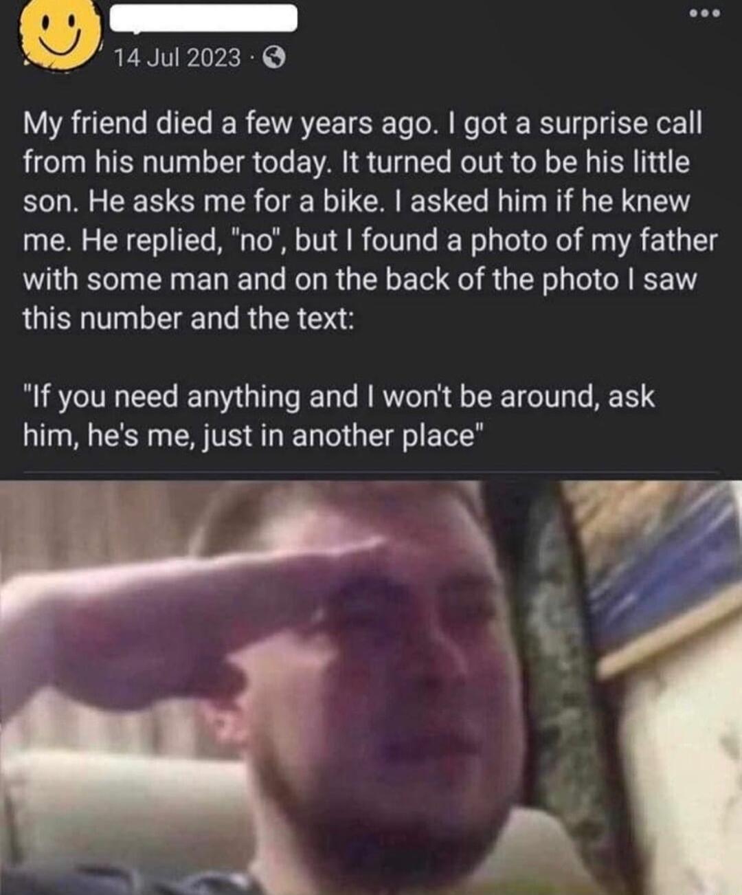 m 14Jul 2023 My friend died a few years ago got a surprise call from his number today It turned out to be his little son He asks me for a bike asked him if he knew me He replied no but found a photo of my father with some man and on the back of the photo saw this number and the text If you need anything and wont be around ask him hes me just in another place Wz