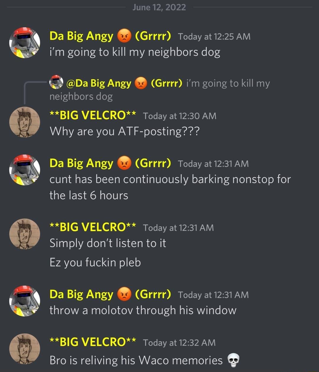 June 12 2022 Da Big Angy Grrrr Today at 1225 AM im going to kill my neighbors dog DER TN V1Y Grrrr im going to kill my neighbors dog fadal 1 LC V 3 X 01 0 Jodolily rYCEIVETS b2 ToD V VI Why are you ATF posting Da Big Angy Grrrr Today at 1231 AM cunt has been continuously barking nonstop for the last 6 hours fadal 1 CIAV 3 K 1 0 Jokalily Y BT PESI DYV Simply dont listen to it Ez you fuckin pleb Da 