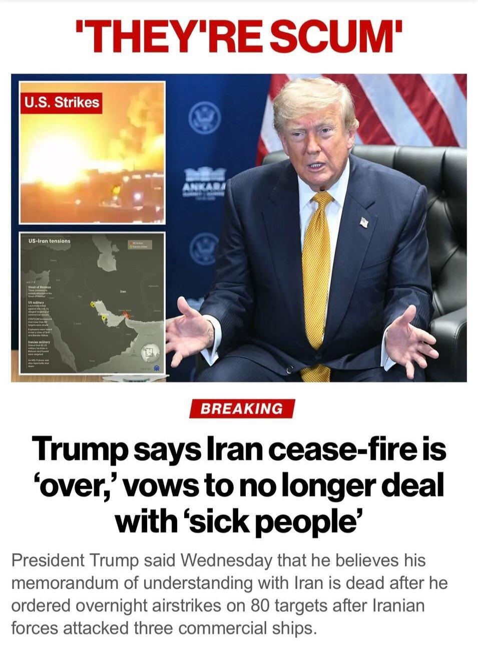 THEY'RE SCUM. U.S. Strikes. US-Iran tensions. BREAKING. Trump says Iran cease-fire is 'over,' vows to no longer deal with 'sick people'. President Trump said Wednesday that he believes his memorandum of understanding with Iran is dead after he ordered overnight airstrikes on 80 targets after Iranian forces attacked three commercial ships.