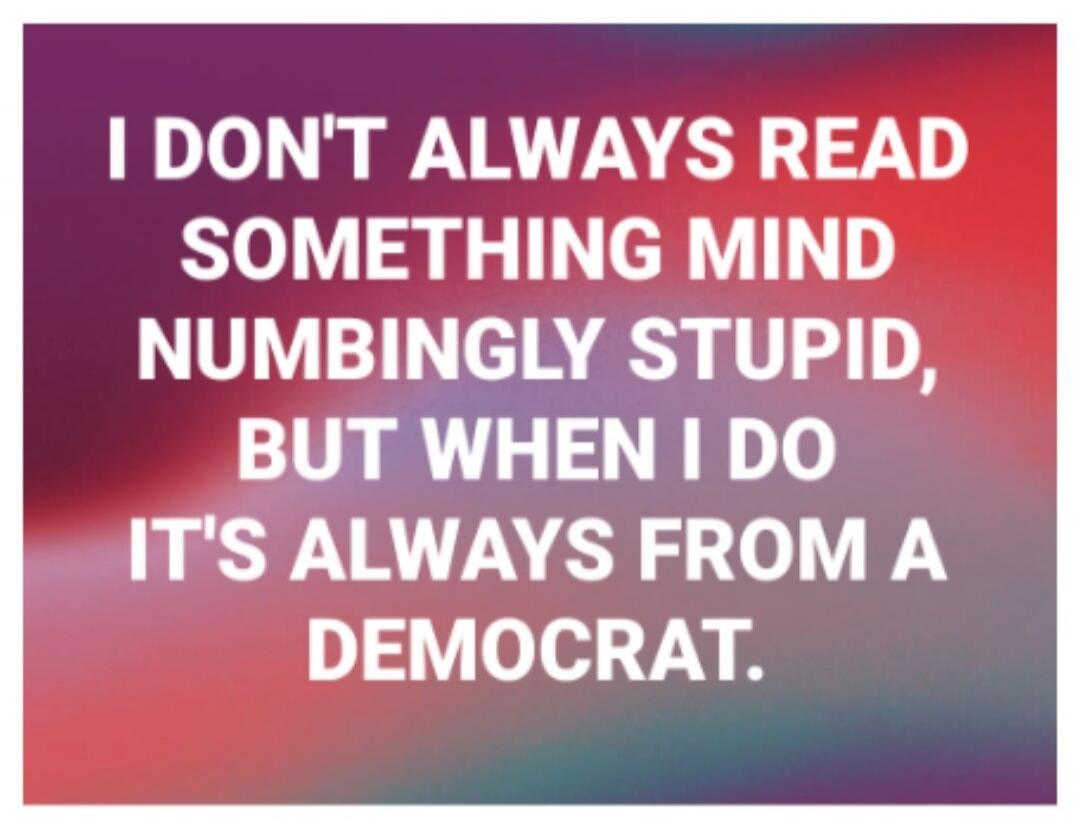 I don't always read something mind numbing stupid, but when I do it's always from a Democrat.