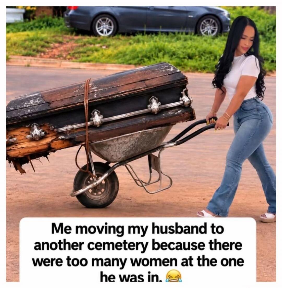 Me moving my husband to another cemetery because there were too many women at the one he was in. 😂