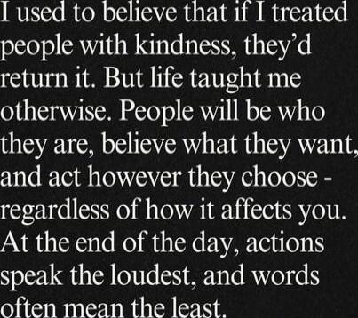 I used to believe that if I treated people with kindness, they'd return it. But life taught me otherwise. People will be who they are, believe what they want, and act however they choose - regardless of how it affects you. At the end of the day, actions speak the loudest, and words often mean the least.