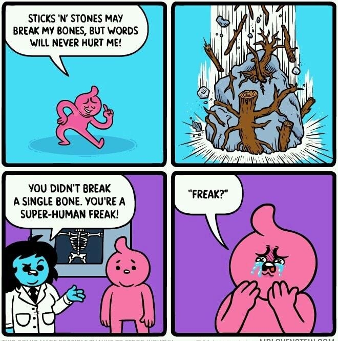 STICKS N STONES MAY BREAK MY BONES BUT WORDS WILL NEVER HURT ME YOU DIDNT BREAK A SINGLE BONE YOURE A SUPER HUMAN FREAK J S
